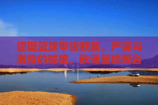 德国篮球甲级联赛，严谨与激情的碰撞，欧洲篮球舞台的璀璨星河，德国篮球甲级联赛，严谨与激情的碰撞，欧洲篮球舞台的璀璨星河