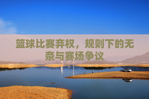 篮球比赛弃权，规则下的无奈与赛场争议