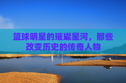 篮球明星的璀璨星河，那些改变历史的传奇人物