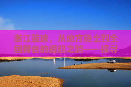 浙江篮球，从地方热土到全国舞台的崛起之路——探寻浙江篮球的传承与活力