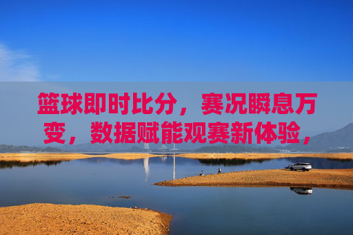 篮球即时比分，赛况瞬息万变，数据赋能观赛新体验，篮球即时比分，赛况瞬息万变，数据赋能观赛新体验