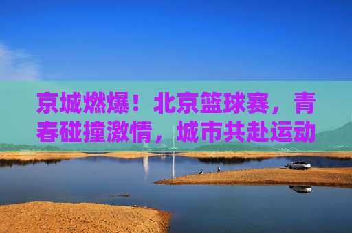京城燃爆！北京篮球赛，青春碰撞激情，城市共赴运动之约