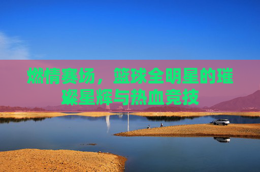 燃情赛场,篮球全明星的璀璨星辉与热血竞技