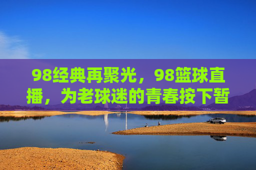 98经典再聚光,98篮球直播,为老球迷的青春按下暂停键