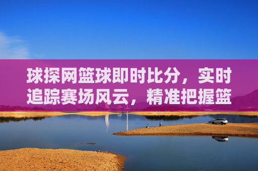球探网篮球即时比分，实时追踪赛场风云，精准把握篮球动态