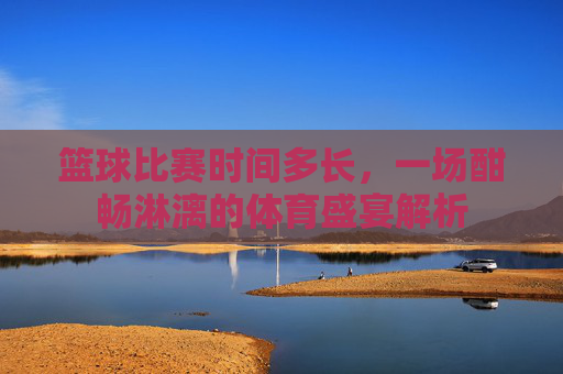 篮球比赛时间多长，一场酣畅淋漓的体育盛宴解析