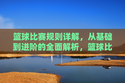 篮球比赛规则详解,从基础到进阶的全面解析,篮球比赛规则详解,从基础到进阶的全面解析