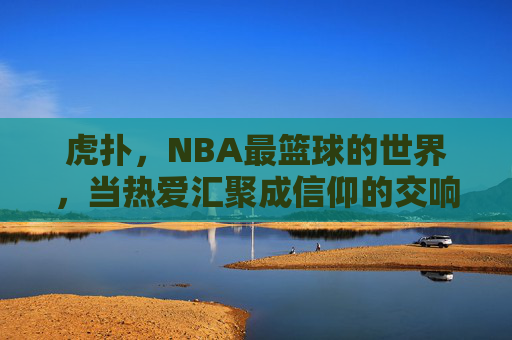 虎扑,NBA最篮球的世界,当热爱汇聚成信仰的交响,虎扑,NBA最篮球的世界,当热爱汇聚成信仰的交响
