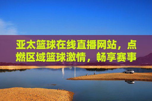 亚太篮球在线直播网站,点燃区域篮球激情,畅享赛事实时盛宴,亚太篮球在线直播网站,点燃区域篮球激情,畅享赛事实时盛宴