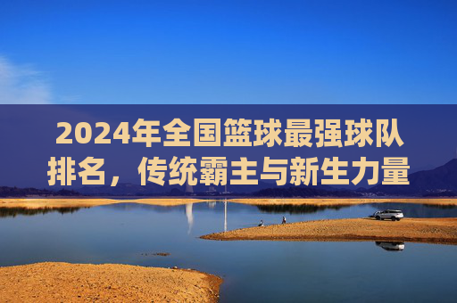 2024年全国篮球最强球队排名,传统霸主与新生力量争夺CBA之巅,2024CBA最强球队排名,传统霸主与新生力量争夺之巅