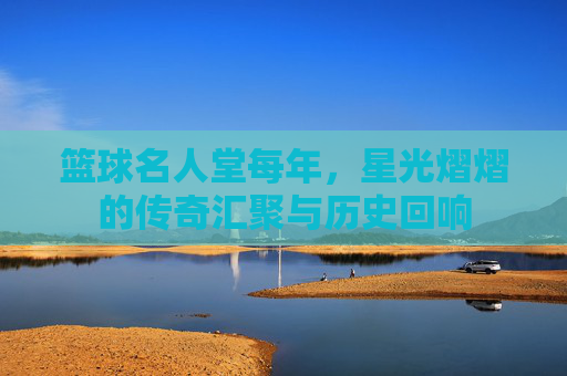 篮球名人堂每年，星光熠熠的传奇汇聚与历史回响