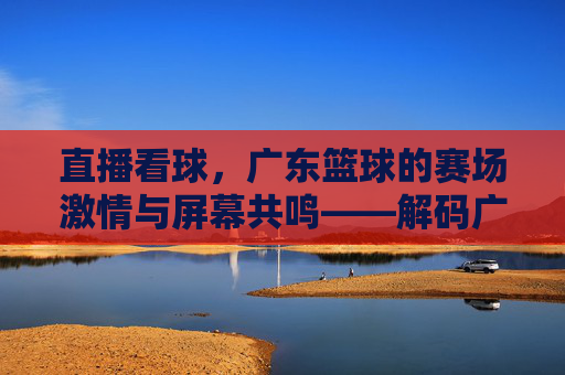 直播看球，广东篮球的赛场激情与屏幕共鸣——解码广东篮球赛事的线上传播新生态，直播看球，广东篮球的赛场激情与屏幕共鸣——解码广东篮球赛事的线上传播新生态