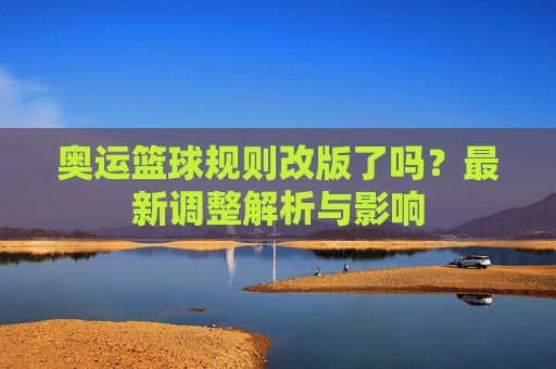 奥运篮球规则改版了吗？最新调整解析与影响