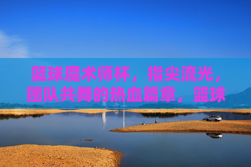 篮球魔术师杯,指尖流光,团队共舞的热血篇章,篮球魔术师杯,指尖流光,团队共舞的热血篇章