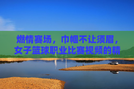 燃情赛场,巾帼不让须眉,女子篮球职业比赛视频的精彩呈现