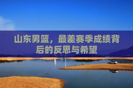山东男篮，最差赛季成绩背后的反思与希望