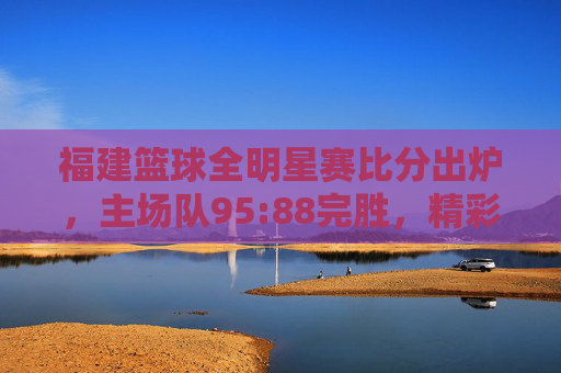 福建篮球全明星赛比分出炉,主场队95:88完胜,精彩对决点燃赛场热情