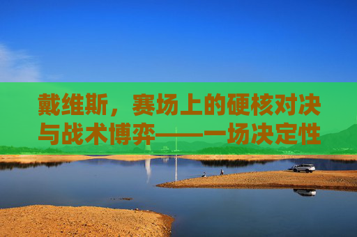 戴维斯,赛场上的硬核对决与战术博弈——一场决定性的篮球对决分析,戴维斯,赛场上的硬核对决与战术博弈——一场决定性的篮球对决分析
