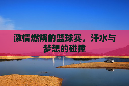 激情燃烧的篮球赛,汗水与梦想的碰撞