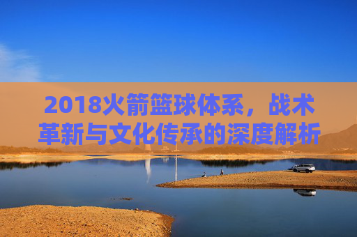 2018火箭篮球体系,战术革新与文化传承的深度解析