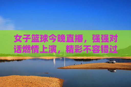 女子篮球今晚直播，强强对话燃情上演，精彩不容错过！