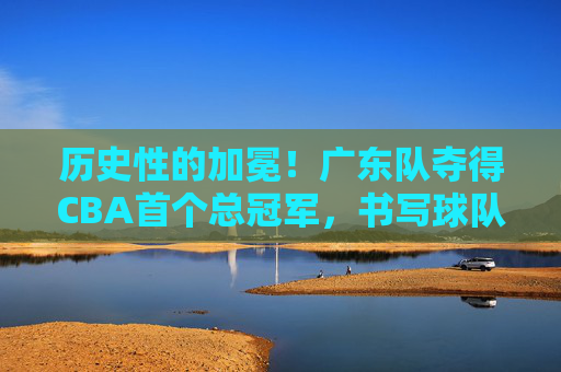 历史性的加冕!广东队夺得CBA首个总冠军,书写球队新篇章