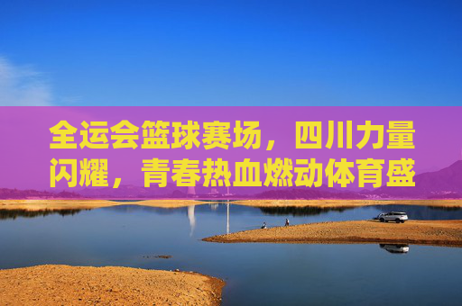 全运会篮球赛场，四川力量闪耀，青春热血燃动体育盛事
