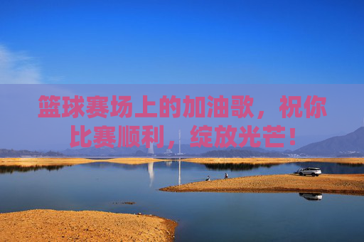 篮球赛场上的加油歌,祝你比赛顺利,绽放光芒!