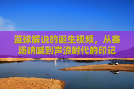 篮球解说的诞生视频,从赛场呐喊到声浪时代的印记