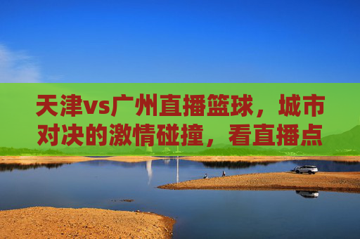 天津vs广州直播篮球,城市对决的激情碰撞,看直播点燃青春热血