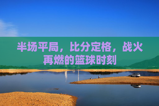 半场平局，比分定格，战火再燃的篮球时刻