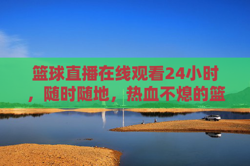 篮球直播在线观看24小时,随时随地,热血不熄的篮球盛宴