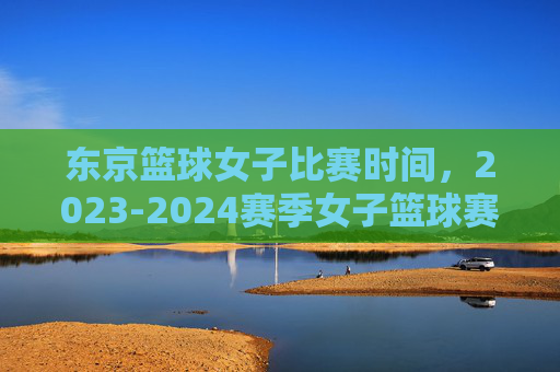 东京篮球女子比赛时间,2023-2024赛季女子篮球赛事时间表详解