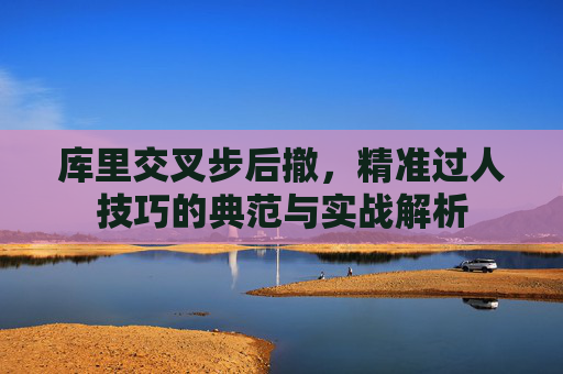 库里交叉步后撤,精准过人技巧的典范与实战解析