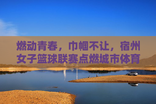 燃动青春,巾帼不让,宿州女子篮球联赛点燃城市体育新活力