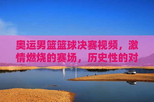 奥运男篮篮球决赛视频,激情燃烧的赛场,历史性的对决与传承