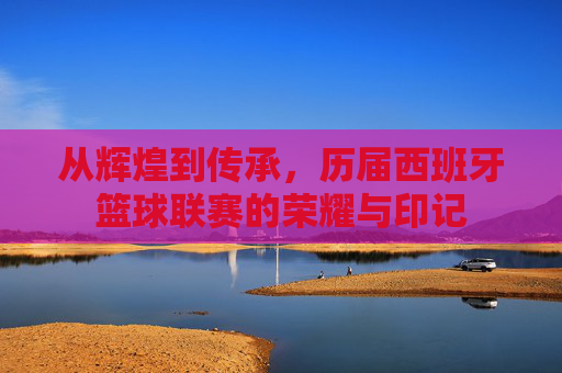 从辉煌到传承，历届西班牙篮球联赛的荣耀与印记