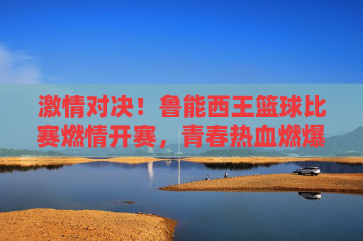 激情对决!鲁能西王篮球比赛燃情开赛,青春热血燃爆赛场
