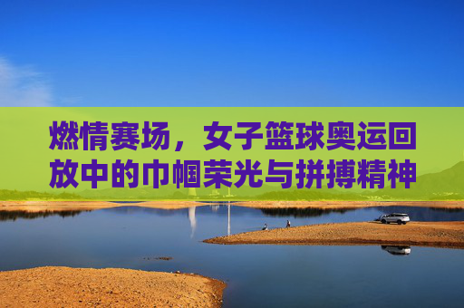 燃情赛场，女子篮球奥运回放中的巾帼荣光与拼搏精神，燃情赛场，女子篮球奥运回放中的巾帼荣光与拼搏精神
