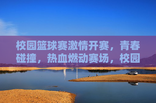 校园篮球赛激情开赛，青春碰撞，热血燃动赛场，校园篮球赛激情开赛，青春碰撞，热血燃动赛场