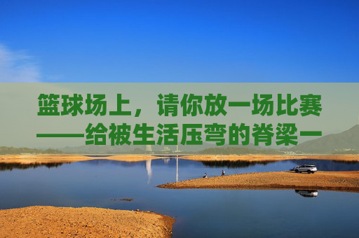 篮球场上，请你放一场比赛——给被生活压弯的脊梁一个回响，篮球场上，请你放一场比赛——给被生活压弯的脊梁一个回响