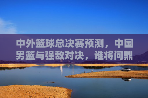 中外篮球总决赛预测，中国男篮与强敌对决，谁将问鼎？——从阵容深度到战术博弈的深度解析