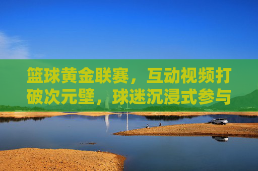 篮球黄金联赛，互动视频打破次元壁，球迷沉浸式参与赛事全流程