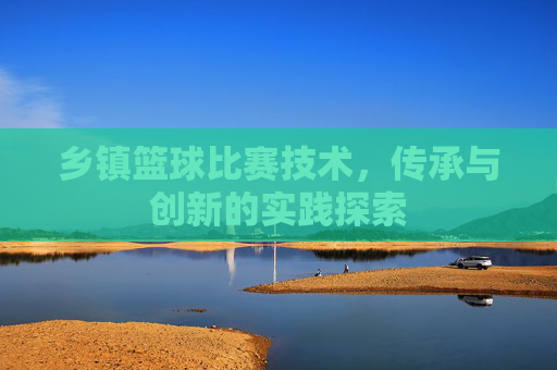 乡镇篮球比赛技术,传承与创新的实践探索