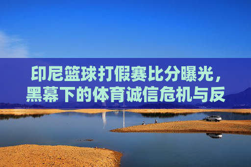 印尼篮球打假赛比分曝光，黑幕下的体育诚信危机与反思