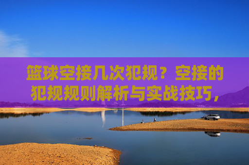 篮球空接几次犯规？空接的犯规规则解析与实战技巧，篮球空接犯规次数解析，规则细节与实战技巧全解