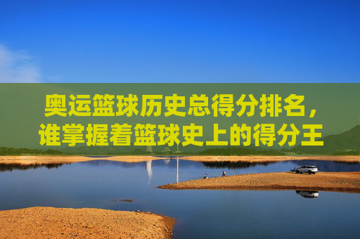 奥运篮球历史总得分排名,谁掌握着篮球史上的得分王桂冠?