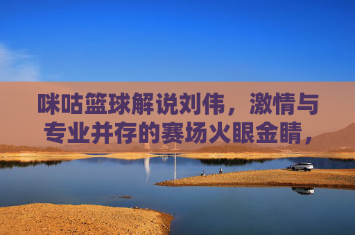 咪咕篮球解说刘伟,激情与专业并存的赛场火眼金睛,点燃篮球热爱的每一个瞬间,咪咕篮球解说刘伟,激情与专业并存的赛场火眼金睛,点燃篮球热爱的每一个瞬间