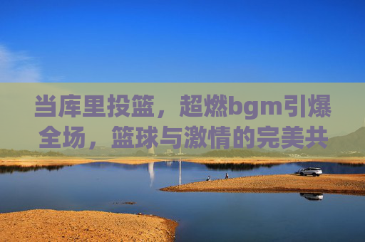 当库里投篮,超燃bgm引爆全场,篮球与激情的完美共鸣,当库里投篮,超燃bgm引爆全场,篮球与激情的完美共鸣