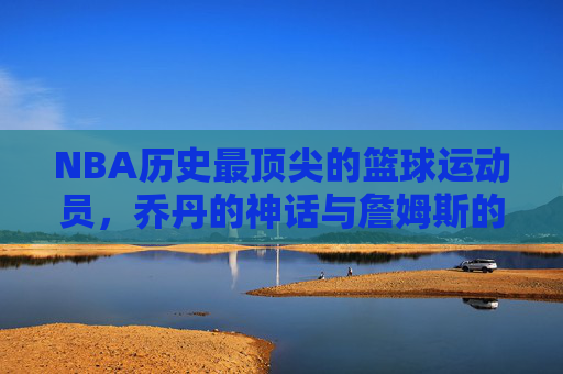 NBA历史最顶尖的篮球运动员，乔丹的神话与詹姆斯的王朝——谁才是篮球最厉害的人？